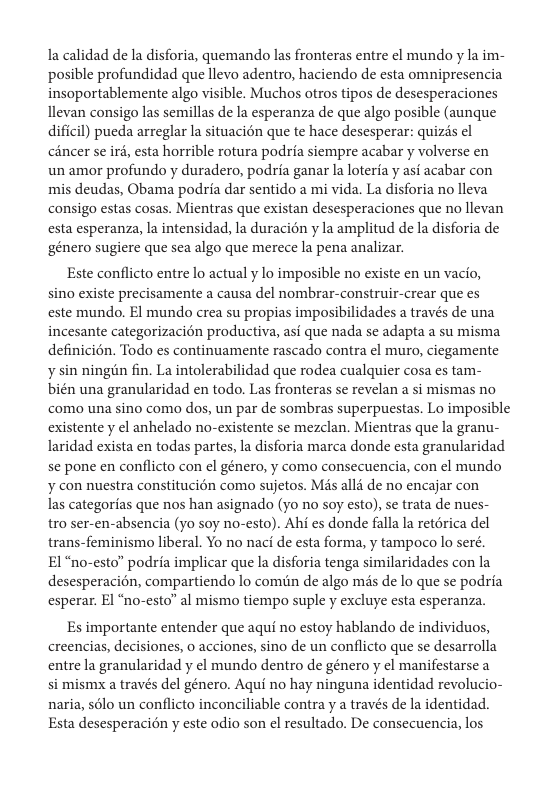 la calidad de la disforia, quemando las fronteras entre el mundo y la im- posible profundidad que llevo adentro, haciendo de esta omnipresencia insoportablemente algo visible. Muchos otros tipos de desesperaciones llevan consigo las semillas de la esperanza de que algo posible (aunque dificil) pueda arreglar la situacién que te hace desesperar: quizis el céncer se ird, esta horrible rotura podria siempre acabar y volverse en un amor profundo y duradero, podria ganar Ia loteria y asi acabar con mis deudas, Obama podria dar sentido a mi vida. La disforia no lleva consigo estas cosas. Mientras que existan desesperaciones que no llevan esta esperanza, la intensidad, la duracién y la amplitud de la disforia de ‘género sugiere que sea algo que merece la pena analizar.  Este conflicto entre lo actual y lo imposible no existe en un vacio, sino existe precisamente a causa del nombrar-construir-crear que es  este mundo. El mundo crea su propias imposibilidades a través de una incesante categorizacion productiva, asi que nada se adapta a su misma definicién. Todo es continuamente rascado contra el muro, ciegamente y sin ningéin fin. La intolerabilidad que rodea cualquier cosa es tam- bién una granularidad en todo. Las fronteras se revelan a si mismas no como una sino como dos, un par de sombras superpuestas. Lo imposible existente y el anhelado no-existente se mezclan. Mientras que la granu- laridad exista en todas partes, la disforia marca donde esta granularidad se pone en conflicto con el género, y como consecuencia, con ¢l mundo ¥ con nuestra constitucién como sujetos. Mis alli de no encajar con  las categorias que nos han asignado (yo 1o soy esto), se trata de nues-  tro ser-en-absencia (yo soy no-esto). Ahi es donde falla la retérica del trans-feminismo liberal. Yo no naci de esta forma, y tampoco lo seré.  El "no-esto” podria implicar que la disforia tenga similaridades con la desesperacién, compartiendo lo comiin de algo mas de lo que se podria esperar. El “no-esto” al mismo tiempo suple y excluye esta esperanza.  Es importante entender que aqui no estoy hablando de individuos, creencias, decisiones, o acciones, sino de un conflicto que se desarrolla entre la granularidad y el mundo dentro de género y ¢l manifestarse a si mismx a través del género. Aqui no hay ninguna identidad revolucio- naria, sélo un conflicto inconciliable contra y a través de la identidad. Esta desesperacién y este odio son el resultado. De consecuencia, los  